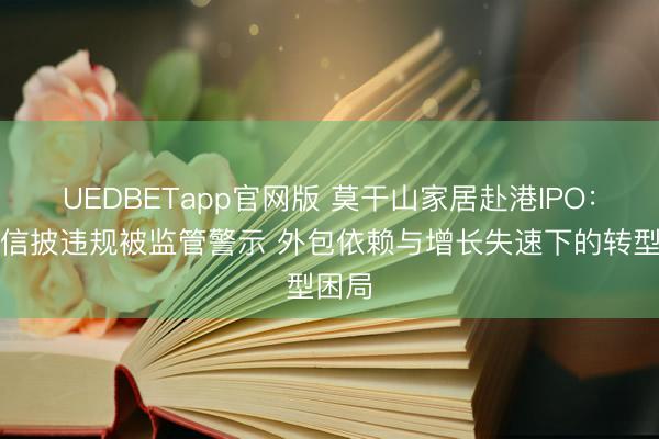 UEDBETapp官网版 莫干山家居赴港IPO:曾因信披违规被监管警示 外包依赖与增长失速下的转型困局
