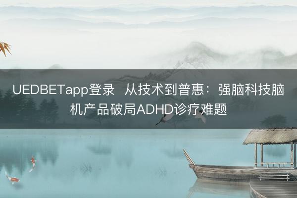 UEDBETapp登录 从技术到普惠:强脑科技脑机产品破局ADHD诊疗难题