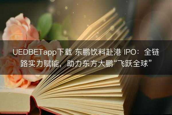 UEDBETapp下载 东鹏饮料赴港 IPO：全链路实力赋能，助力东方大鹏“飞跃全球”