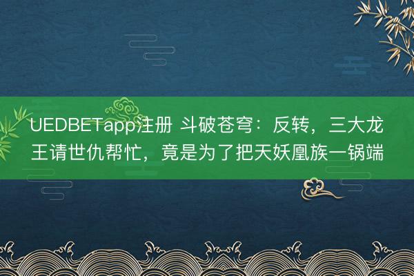 UEDBETapp注册 斗破苍穹：反转，三大龙王请世仇帮忙，竟是为了把天妖凰族一锅端