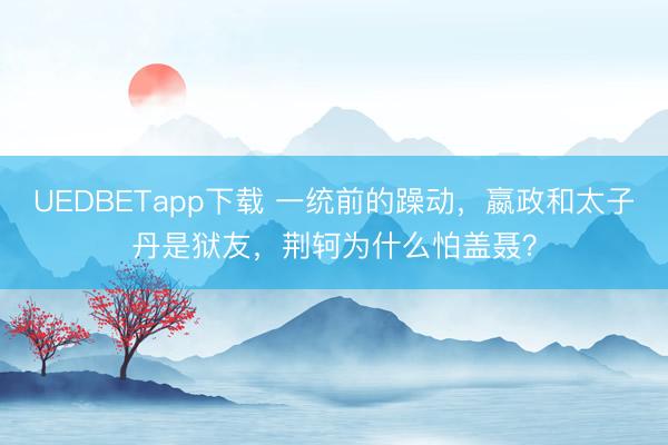 UEDBETapp下载 一统前的躁动，嬴政和太子丹是狱友，荆轲为什么怕盖聂？