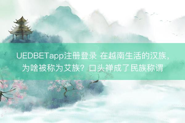 UEDBETapp注册登录 在越南生活的汉族,为啥被称为艾族?口头禅成了民族称谓