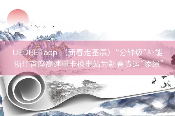 UEDBETapp (新春走基层)“分钟级”补能 浙江首座高速重卡换电站为新春货运“添绿”