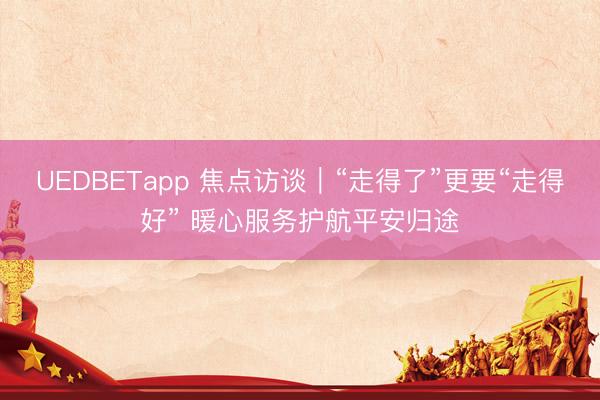 UEDBETapp 焦点访谈|“走得了”更要“走得好” 暖心服务护航平安归途
