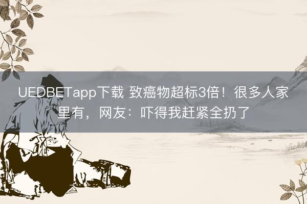 UEDBETapp下载 致癌物超标3倍!很多人家里有,网友:吓得我赶紧全扔了