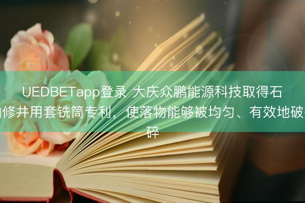 UEDBETapp登录 大庆众鹏能源科技取得石油修井用套铣筒专利,使落物能够被均匀、有效地破碎