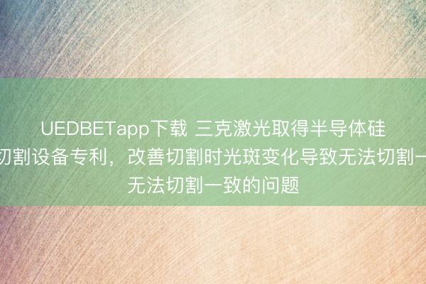UEDBETapp下载 三克激光取得半导体硅晶圆激光切割设备专利,改善切割时光斑变化导致无法切割一致的问题