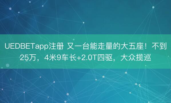 UEDBETapp注册 又一台能走量的大五座！不到25万，4米9车长+2.0T四驱，大众揽巡