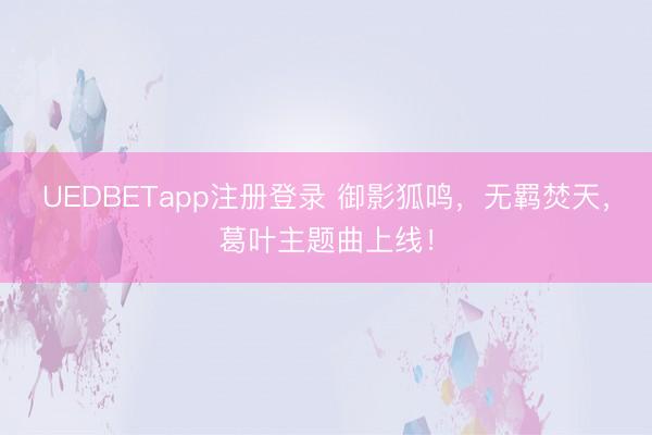 UEDBETapp注册登录 御影狐鸣，无羁焚天，葛叶主题曲上线！