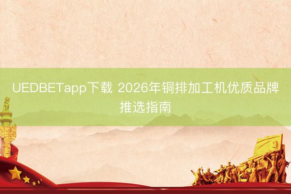 UEDBETapp下载 2026年铜排加工机优质品牌推选指南