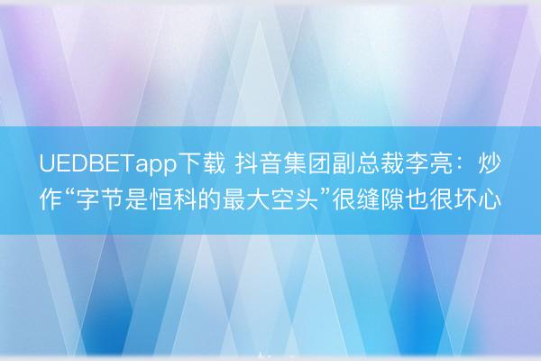 UEDBETapp下载 抖音集团副总裁李亮:炒作“字节是恒科的最大空头”很缝隙也很坏心