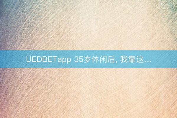 UEDBETapp 35岁休闲后， 我靠这…