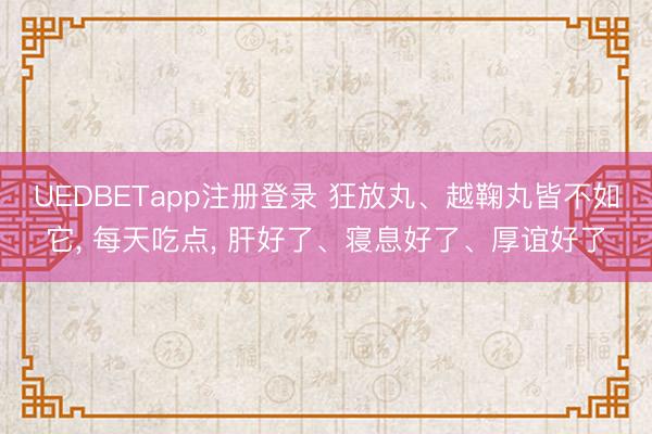 UEDBETapp注册登录 狂放丸、越鞠丸皆不如它， 每天吃点， 肝好了、寝息好了、厚谊好了