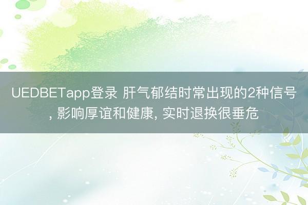 UEDBETapp登录 肝气郁结时常出现的2种信号, 影响厚谊和健康, 实时退换很垂危