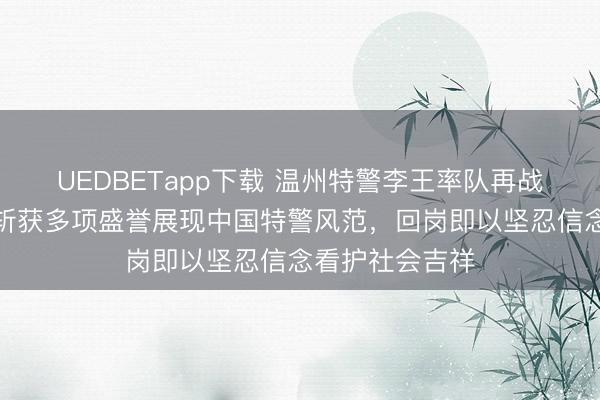 UEDBETapp下载 温州特警李王率队再战迪拜天下杯,斩获多项盛誉展现中国特警风范,回岗即以坚忍信念看护社会吉祥