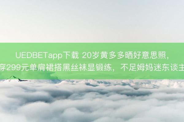 UEDBETapp下载 20岁黄多多晒好意思照,穿299元单肩裙搭黑丝袜显锻练,不足姆妈迷东谈主