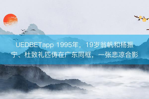 UEDBETapp 1995年，19岁翁帆和杨振宁、杜致礼匹俦在广东同框，一张悲凉合影