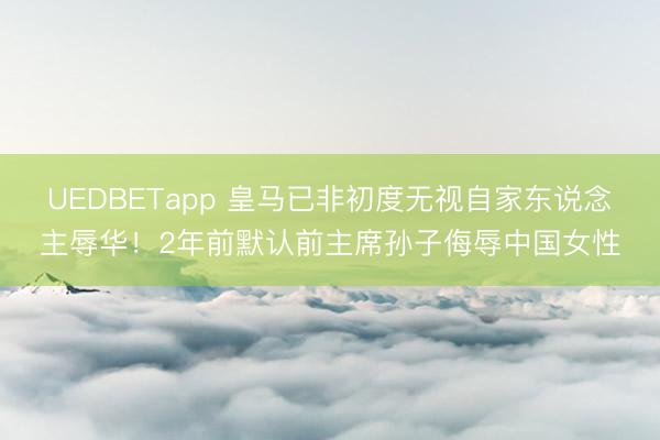 UEDBETapp 皇马已非初度无视自家东说念主辱华!2年前默认前主席孙子侮辱中国女性