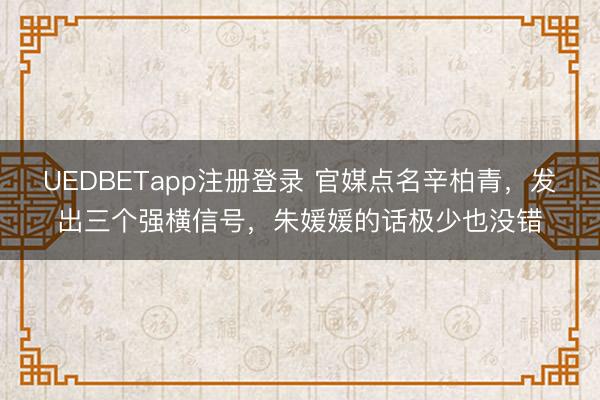 UEDBETapp注册登录 官媒点名辛柏青,发出三个强横信号,朱媛媛的话极少也没错