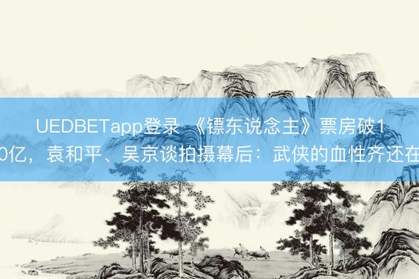 UEDBETapp登录 《镖东说念主》票房破10亿,袁和平、吴京谈拍摄幕后:武侠的血性齐还在