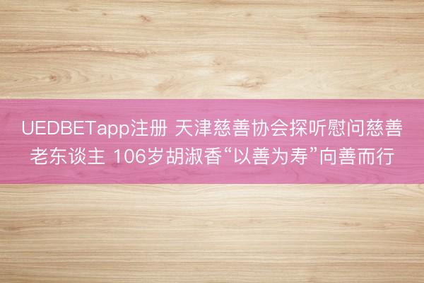UEDBETapp注册 天津慈善协会探听慰问慈善老东谈主 106岁胡淑香“以善为寿”向善而行