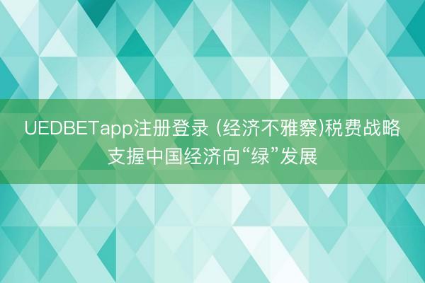 UEDBETapp注册登录 (经济不雅察)税费战略支握中国经济向“绿”发展