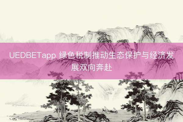 UEDBETapp 绿色税制推动生态保护与经济发展双向奔赴