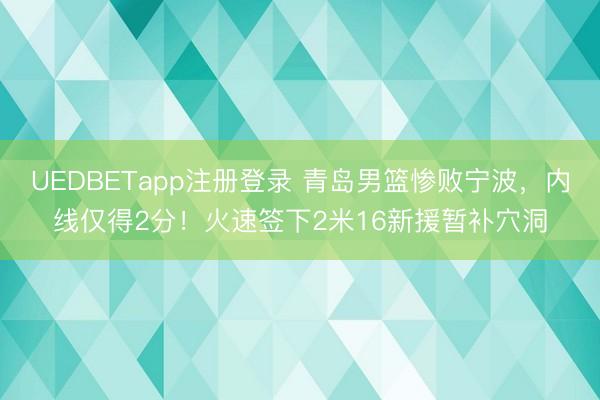 UEDBETapp注册登录 青岛男篮惨败宁波，内线仅得2分！火速签下2米16新援暂补穴洞