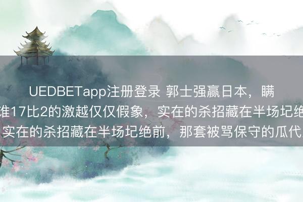 UEDBETapp注册登录 郭士强赢日本，瞒过了统共东说念主！阿谁17比2的激越仅仅假象，实在的杀招藏在半场圮绝前，那套被骂保守的瓜代里