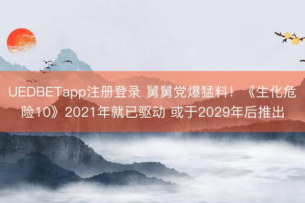 UEDBETapp注册登录 舅舅党爆猛料!《生化危险10》2021年就已驱动 或于2029年后推出