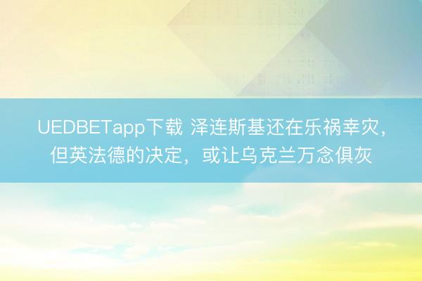 UEDBETapp下载 泽连斯基还在乐祸幸灾，但英法德的决定，或让乌克兰万念俱灰