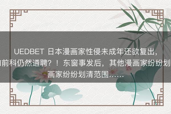 UEDBET 日本漫画家性侵未成年还欲复出，出书社明知前科仍然遴聘？！东窗事发后，其他漫画家纷纷划清范围……
