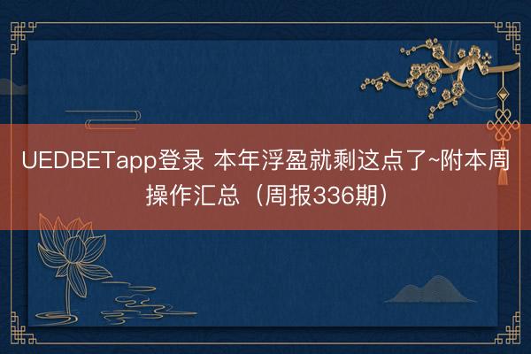 UEDBETapp登录 本年浮盈就剩这点了~附本周操作汇总（周报336期）