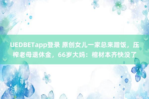 UEDBETapp登录 原创女儿一家总来蹭饭，压榨老母退休金，66岁大妈：棺材本齐快没了