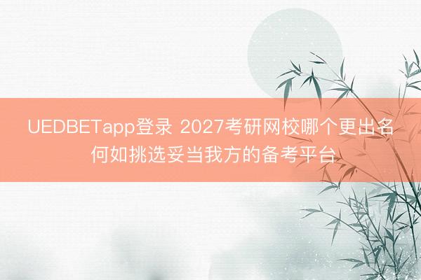 UEDBETapp登录 2027考研网校哪个更出名 何如挑选妥当我方的备考平台