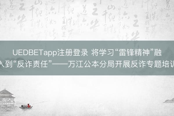 UEDBETapp注册登录 将学习“雷锋精神”融入到“反诈责任”——万江公本分局开展反诈专题培训