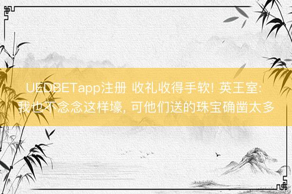 UEDBETapp注册 收礼收得手软! 英王室: 我也不念念这样壕， 可他们送的珠宝确凿太多