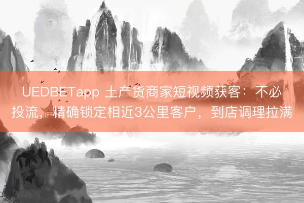 UEDBETapp 土产货商家短视频获客:不必投流,精确锁定相近3公里客户,到店调理拉满