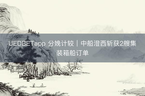 UEDBETapp 分娩计较|中船澄西斩获2艘集装箱船订单