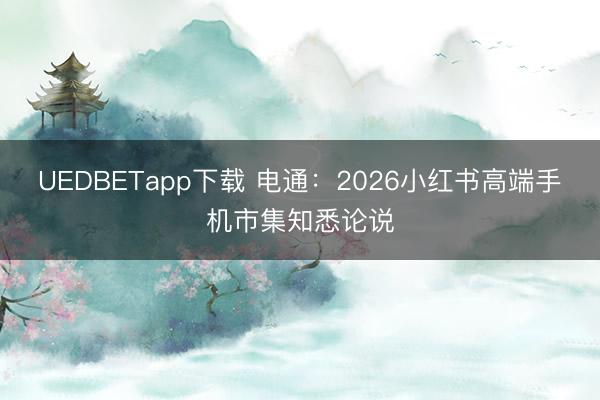 UEDBETapp下载 电通:2026小红书高端手机市集知悉论说