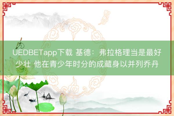 UEDBETapp下载 基德：弗拉格理当是最好少壮 他在青少年时分的成藏身以并列乔丹