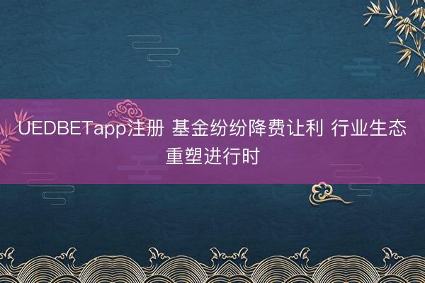 UEDBETapp注册 基金纷纷降费让利 行业生态重塑进行时