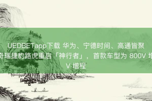 UEDBETapp下载 华为、宁德时间、高通皆聚！奇瑞捷豹路虎重启「神行者」，首款车型为 800V 增程