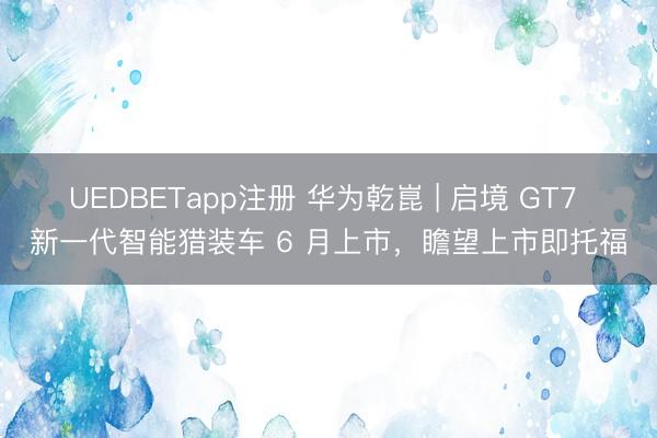 UEDBETapp注册 华为乾崑 | 启境 GT7 新一代智能猎装车 6 月上市，瞻望上市即托福