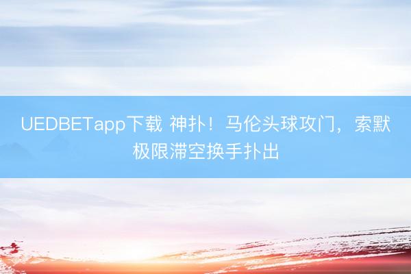 UEDBETapp下载 神扑！马伦头球攻门，索默极限滞空换手扑出