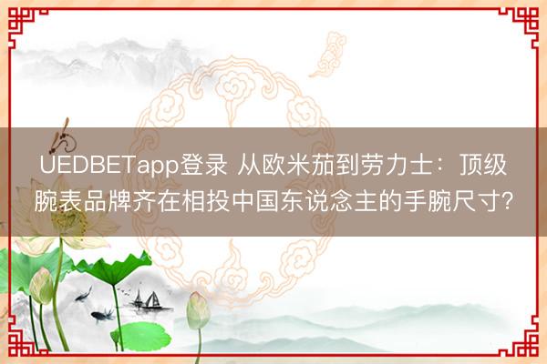 UEDBETapp登录 从欧米茄到劳力士：顶级腕表品牌齐在相投中国东说念主的手腕尺寸？