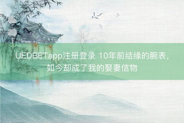 UEDBETapp注册登录 10年前结缘的腕表，如今却成了我的娶妻信物