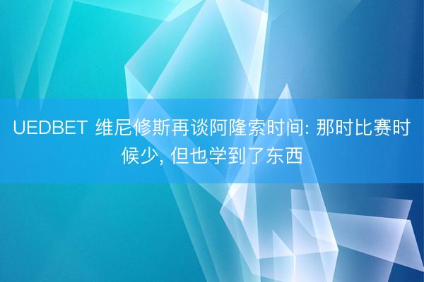 UEDBET 维尼修斯再谈阿隆索时间: 那时比赛时候少， 但也学到了东西
