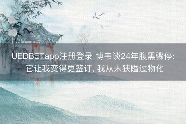UEDBETapp注册登录 博韦谈24年腹黑骤停: 它让我变得更签订, 我从未狭隘过物化