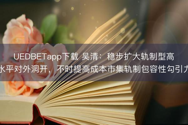 UEDBETapp下载 吴清:稳步扩大轨制型高水平对外洞开,不时提高成本市集轨制包容性勾引力